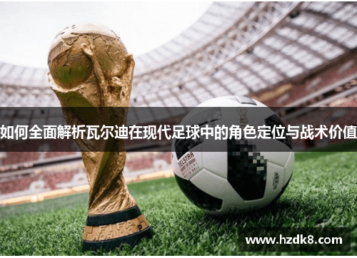 如何全面解析瓦尔迪在现代足球中的角色定位与战术价值